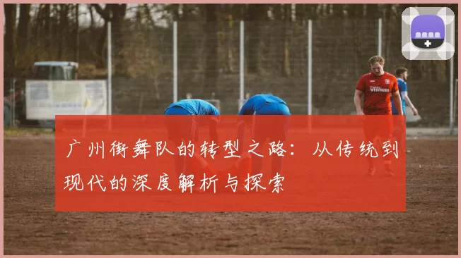 广州街舞队的转型之路：从传统到现代的深度解析与探索