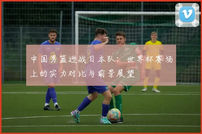 中国男篮迎战日本队：世界杯赛场上的实力对比与前景展望