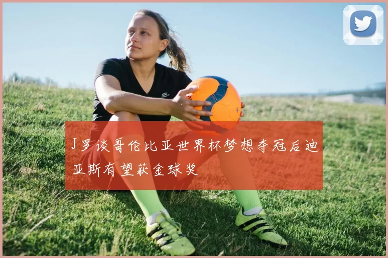 J罗谈哥伦比亚世界杯梦想夺冠后迪亚斯有望获金球奖