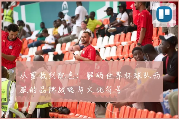 从剪裁到配色：解码世界杯球队西服的品牌战略与文化符号
