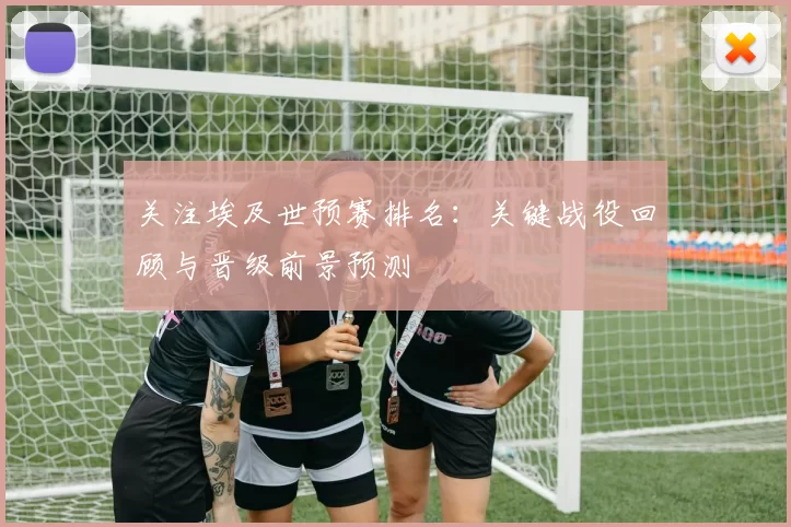 关注埃及世预赛排名：关键战役回顾与晋级前景预测