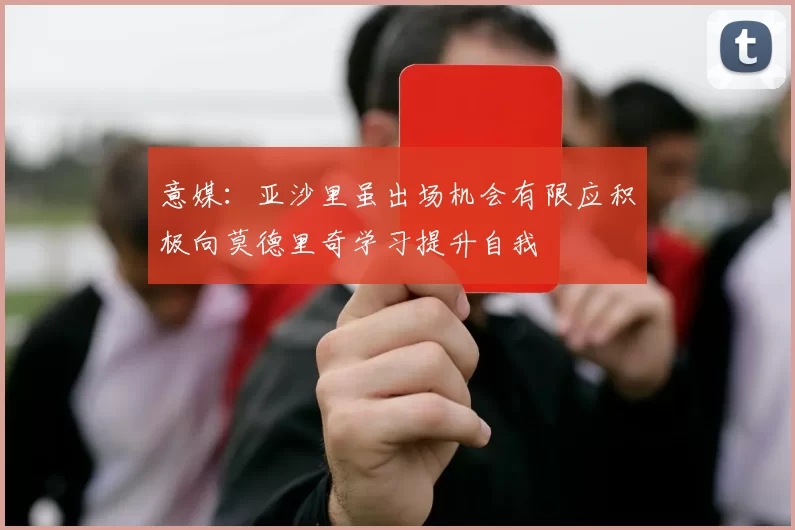 意媒：亚沙里虽出场机会有限应积极向莫德里奇学习提升自我