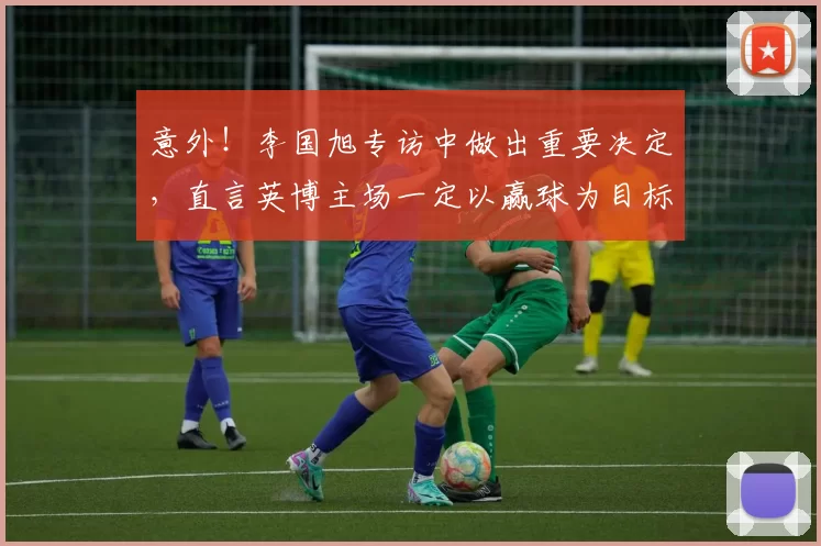意外！李国旭专访中做出重要决定，直言英博主场一定以赢球为目标