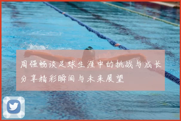 周强畅谈足球生涯中的挑战与成长分享精彩瞬间与未来展望