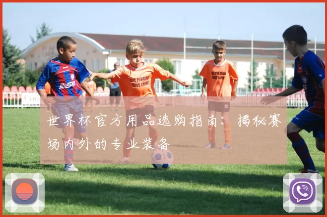 世界杯官方用品选购指南：揭秘赛场内外的专业装备