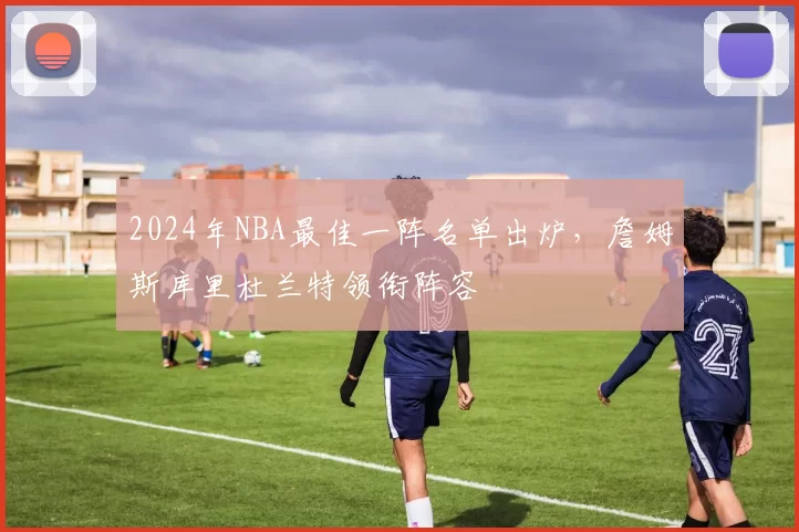 2024年NBA最佳一阵名单出炉，詹姆斯库里杜兰特领衔阵容