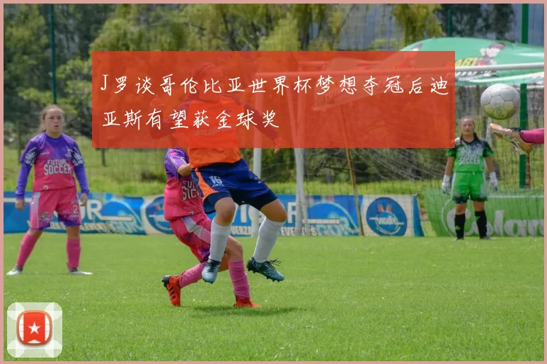 J罗谈哥伦比亚世界杯梦想夺冠后迪亚斯有望获金球奖