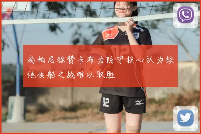 尚帕尼称赞卡布为防守核心认为缺他快船之战难以取胜