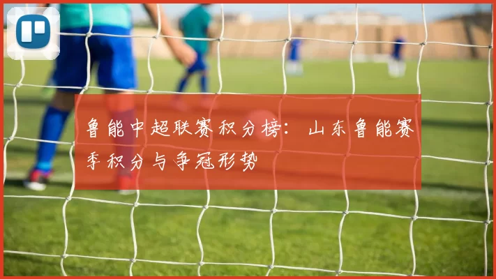 鲁能中超联赛积分榜：山东鲁能赛季积分与争冠形势